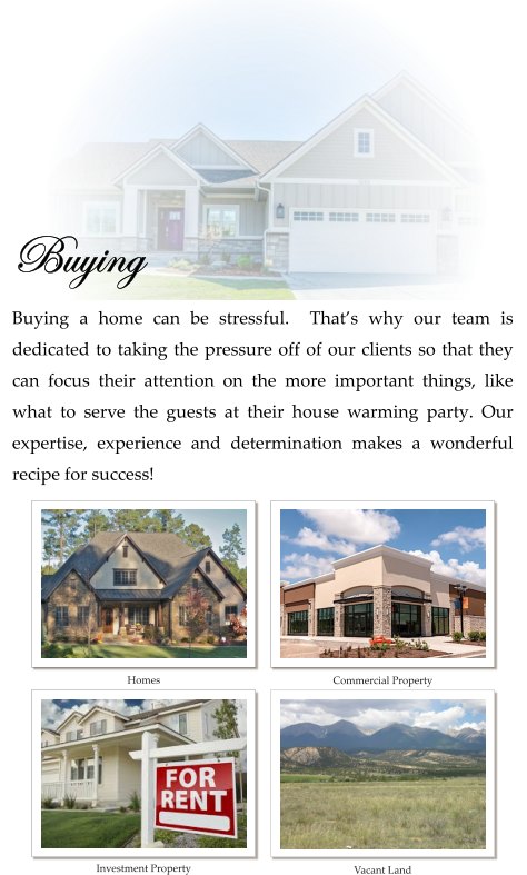 Buying  Buying a home can be stressful.  That’s why our team is dedicated to taking the pressure off of our clients so that they can focus their attention on the more important things, like what to serve the guests at their house warming party. Our expertise, experience and determination makes a wonderful recipe for success!    Homes Commercial Property Investment Property Vacant Land