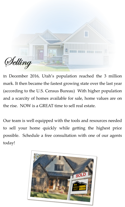 Selling  In December 2016, Utah’s population reached the 3 million mark. It then became the fastest growing state over the last year (according to the U.S. Census Bureau)  With higher population and a scarcity of homes available for sale, home values are on the rise.  NOW is a GREAT time to sell real estate.   Our team is well equipped with the tools and resources needed to sell your home quickly while getting the highest price possible.  Schedule a free consultation with one of our agents today!
