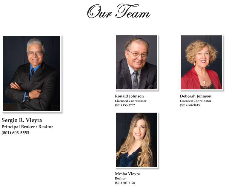 Our Team  Sergio R. Vieyra Principal Broker / Realtor (801) 603-5553   Mesha Vieyra Realtor (801) 603-6178 Deborah Johnson Licensed Coordinator (801) 644-9615   Ronald Johnson Licensed Coordinator (801) 458-3752