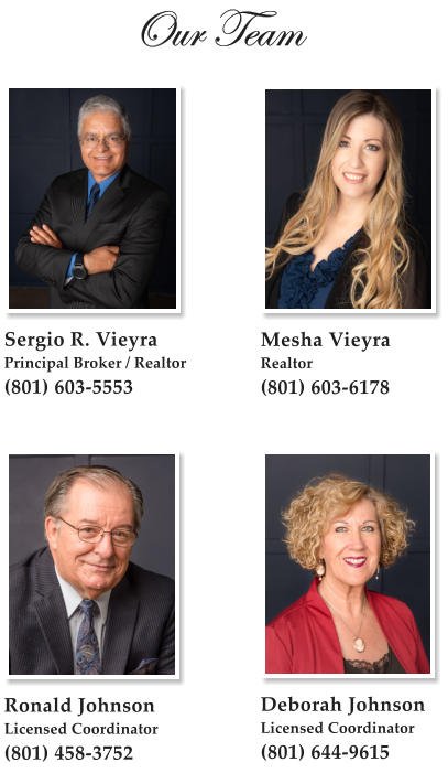 Our Team  Sergio R. Vieyra Principal Broker / Realtor (801) 603-5553   Mesha Vieyra Realtor (801) 603-6178 Deborah Johnson Licensed Coordinator (801) 644-9615   Ronald Johnson Licensed Coordinator (801) 458-3752