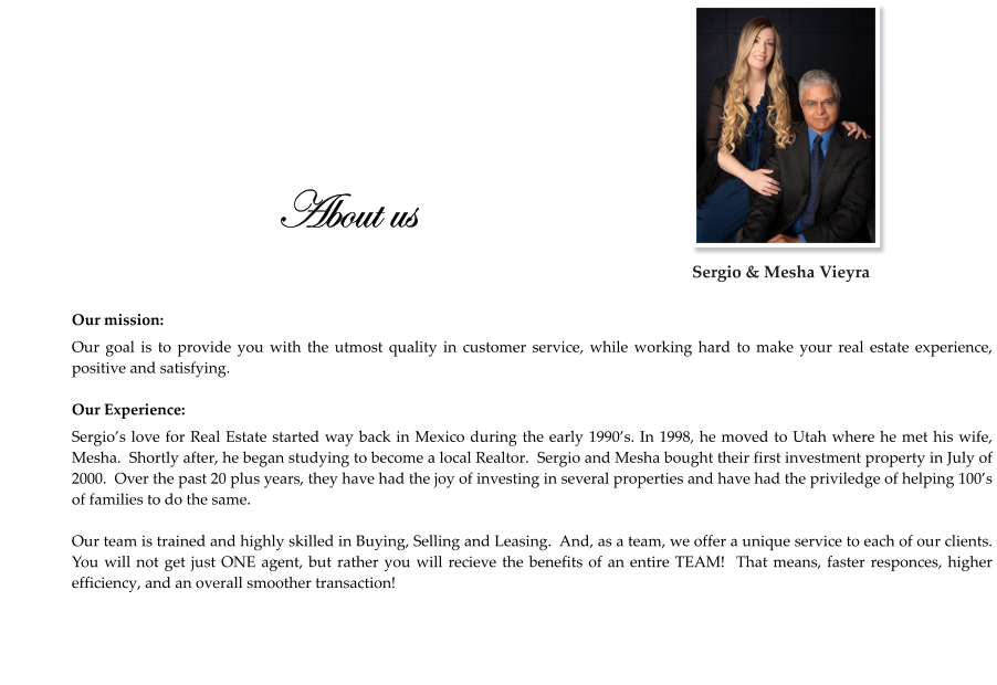 About us  Our mission: Our goal is to provide you with the utmost quality in customer service, while working hard to make your real estate experience,  positive and satisfying.  Our Experience: Sergio’s love for Real Estate started way back in Mexico during the early 1990’s. In 1998, he moved to Utah where he met his wife, Mesha.  Shortly after, he began studying to become a local Realtor.  Sergio and Mesha bought their first investment property in July of 2000.  Over the past 20 plus years, they have had the joy of investing in several properties and have had the priviledge of helping 100’s of families to do the same.  Our team is trained and highly skilled in Buying, Selling and Leasing.  And, as a team, we offer a unique service to each of our clients.  You will not get just ONE agent, but rather you will recieve the benefits of an entire TEAM!  That means, faster responces, higher efficiency, and an overall smoother transaction!    Sergio & Mesha Vieyra