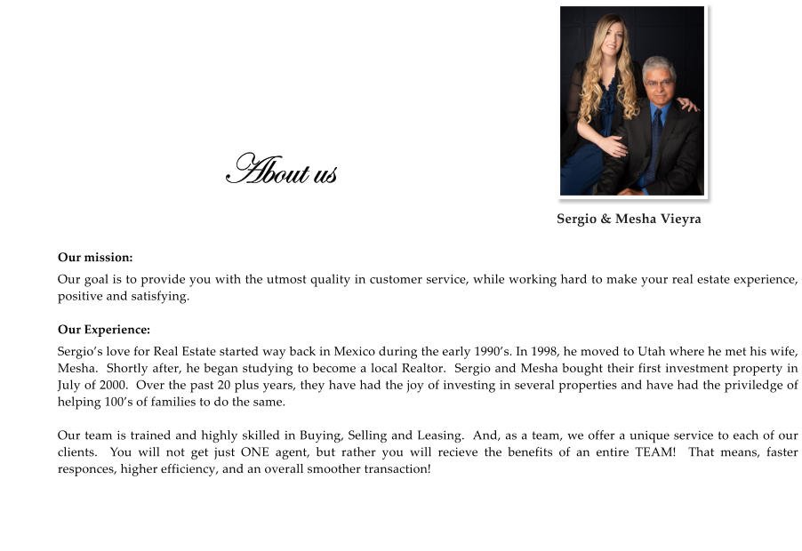 About us  Our mission: Our goal is to provide you with the utmost quality in customer service, while working hard to make your real estate experience,  positive and satisfying.  Our Experience: Sergio’s love for Real Estate started way back in Mexico during the early 1990’s. In 1998, he moved to Utah where he met his wife, Mesha.  Shortly after, he began studying to become a local Realtor.  Sergio and Mesha bought their first investment property in July of 2000.  Over the past 20 plus years, they have had the joy of investing in several properties and have had the priviledge of helping 100’s of families to do the same.  Our team is trained and highly skilled in Buying, Selling and Leasing.  And, as a team, we offer a unique service to each of our clients.  You will not get just ONE agent, but rather you will recieve the benefits of an entire TEAM!  That means, faster responces, higher efficiency, and an overall smoother transaction!    Sergio & Mesha Vieyra