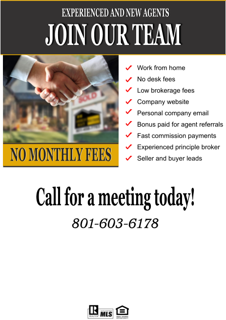 JOIN OUR TEAM EXPERIENCED AND NEW AGENTS NO MONTHLY FEES Work from home No desk fees Low brokerage fees Company website Personal company email  Bonus paid for agent referrals Fast commission payments Experienced principle broker Seller and buyer leads Call for a meeting today!  801-603-6178